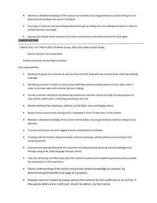 • Maintain a detailed knowledge of the section merchandise, ensuring promotions and fast selling line are
featured and handling new Launch of product
• Focusing on customer and promoting products through up selling and cross selling techniques in order to
achieve the store set target.
• Closing sales by give thank and wish the esteem customer to come back and visit the shop again.
CAREER HISTORY
1-March 2012- till 1-March 2013, Al Manar Group, Shop Zara Ladies section Dubai,
Branch Location: Zara Dubai Mall.
Position-Customer service Representative
Key responsibilities:
• Greeting the guest not customer as soon as they enter the shop with eye contact smile, listening and body
language.
• Identifying customer’s needs as soon as they need help and by providing advice on size, style, color in
order to increase sales and customer decision making.
• Provide customer satisfaction by delivering exceptional customer service through introducing what on
new market, which color is matching according to the size.
• Clearly maintain the cleanness, tidiness on the floor area and display items.
• Rotate stock to ensure that existing stock is displayed in front of new items on the shelves.
• Maintain a detailed knowledge of the section merchandise, ensuring promotions and fast selling line are
featured.
• To ensure all product are price tagged and bar-coded before are display.
• To display all merchandise proportionately, practices exchange, refund politely and according to the
company policies.
• Communicate appropriately with the customers including proactive greeting and acknowledgement,
through using smile, body language and eye contact
• Take the ownership and effectively deal with customer queries and complaints graciously and to provide
the information to the supervisors.
• Clearly understanding of the section and provide product knowledge to customer, by
demonstrating the benefits and usage of a products.
• Keeping maximum respect by always address the customer by their profession or as sir/miss. If
they pay by debit card or credit card should be address by their names
 