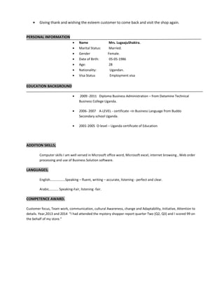 • Giving thank and wishing the esteem customer to come back and visit the shop again.
PERSONAL INFORMATION
• Name Mrs. LugaajuShakira.
• Marital Status: Married.
• Gender Female.
• Date of Birth: 05-05-1986
• Age: 28
• Nationality: Ugandan.
• Visa Status Employment visa
EDUCATION BACKGROUND
• 2009 -2011 Diploma Business Administration – from Datamine Technical
Business College Uganda.
• 2006- 2007 A-LEVEL - certificate –in Business Language from Buddo
Secondary school Uganda.
• 2001-2005 O-level – Uganda certificate of Education
ADDITION SKILLS;
Computer skills I am well versed in Microsoft office word, Microsoft excel, internet browsing , Web order
processing and use of Business Solution software.
LANGUAGES;
English………………Speaking – fluent, writing – accurate, listening - perfect and clear.
Arabic……….. Speaking-Fair, listening -fair.
COMPETENCE AWARD.
Customer focus, Team work, communication, cultural Awareness, change and Adaptability, Initiative, Attention to
details. Year,2013 and 2014 “I had attended the mystery shopper report quarter Two (Q2, Q3) and I scored 99 on
the behalf of my store.”
 