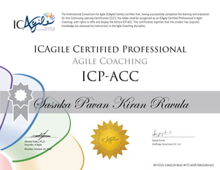 Ahmed Sidky, Ph.D.
Founder, ICAgile
The International Consortium for Agile (ICAgile) hereby certifies that, having successfully completed the learning and evaluation
for this Continuing Learning Certification (CLC), the holder shall be recognized as an ICAgile Certified Professional in Agile
Coaching, with rights to affix and display the letters ICP-ACC. This certification signifies that the student has acquired
knowledge (as assessed by instructors) in the Agile Coaching discipline.
ICAgile Certified Professional
Agile Coaching
ICP-ACC
Sasnka Pavan Kiran Ravula
Sanjay Kumar
iZenBridge Consultancy Pvt. Ltd.
Monday, October 24, 2016
80-5315-1d4eb1fe-8ed2-4b72-ab06-f94b2e0bcbd1
 