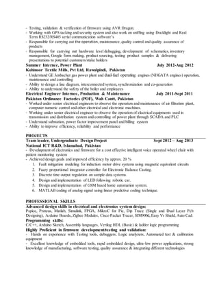 - Testing, validation & verification of firmware using AVR Dragon.
- Working with GPS tacking and security system and also work on sniffing using Docklight and Real
Term RS232/RS485 serial communication software’s
- Responsible for carrying out the operation, maintenance, quality control and quality assurance of
products
- Responsible for carrying out hardware level debugging, development of schematics, inventory
management, Google form making, product sourcing, testing product samples & delivering
presentations to potential customers/stake holders
Summer Internee, Power Plant July 2012-Aug 2012
Kohinoor Textile Mills, Pvt Ltd, Rawalpindi, Pakistan
- Understand GE Jenbacher gas power plant and dual-fuel operating engines (NIIGATA engines) operation,
maintenance and controlling
- Ability to design a line diagram, interconnected system, synchronization and co-generation
- Ability to understand the safety of the boiler and employees
Electrical Engineer Internee, Production & Maintenance July 2011-Sept 2011
Pakistan Ordinance Factories (POF), Wah Cantt, Pakistan
- Worked under senior electrical engineers to observe the operation and maintenance of air filtration plant,
computer numeric control and other electrical and electronic machines.
- Working under senior electrical engineer to observe the operation of electrical equipments used in
transmission and distribution system and controlling of power plant through SCADA and PLC
- Understand substation, power factor improvement panel and billing system
- Ability to improve efficiency, reliability and performance
PROJECTS
Team leader, Undergraduate Design Project Sept 2012 – Aug 2013
National ICT R&D, Islamabad, Pakistan
- Development of electronics and firmware for a cost effective intelligent voice operated wheel chair with
patient monitoring system
- Achieved design goals and improved efficiency by approx. 20 %
1. Fault mitigation modeling for induction motor drive systems using magnetic equivalent circuits
2. Fuzzy proportional integrator controller for Electronic Balance Casting.
3. Discrete time output regulation on sample data systems.
4. Design and implementation of LED following robotic car.
5. Design and implementation of GSM based home automation system.
6. MATLAB coding of analog signal using linear predictive coding technique.
PROFESSIONAL SKILLS
Advanced design skills in electrical and electronics system design:
Pspice, Proteus, Matlab, Simulink, FPGA, MikroC for Pic, Dip Trace (Single and Dual Layer Pcb
Designing), Arduino Boards, Zigbee Modules, Cisco Packet Tracer, SIM900d, Easy Vr Shield, Auto Cad.
Programming skills:
C/C++, Arduino Sketch, Assembly languages, Verilog HDL (Basic) & ladder logic programming
Highly Proficient in firmware development/testing and validation:
- Hands on experience with Testing tools, debuggers, Logic analyzers, Automated test & calibration
equipment
- Excellent knowledge of embedded tools, rapid embedded design, ultra-low power applications, strong
knowledge of manufacturing, software testing, quality assurance & integrating different technologies
 