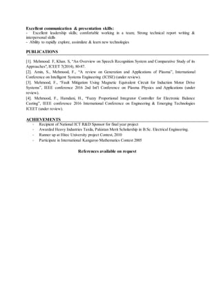Excellent communication & presentation skills:
- Excellent leadership skills; comfortable working in a team; Strong technical report writing &
interpersonal skills
- Ability to rapidly explore, assimilate & learn new technologies
PUBLICATIONS
[1]. Mehmood. F, Khan. S, “An Overview on Speech Recognition System and Comparative Study of its
Approaches", ICEET 7(2014), 80-87.
[2]. Amin, S., Mehmood, F., “A review on Generation and Applications of Plasma”, International
Conference on Intelligent Systems Engineering (ICISE) (under review).
[3]. Mehmood, F., “Fault Mitigation Using Magnetic Equivalent Circuit for Induction Motor Drive
Systems”, IEEE conference 2016 2nd Int'l Conference on Plasma Physics and Applications (under
review).
[4]. Mehmood, F., Hamdani, H., “Fuzzy Proportional Integrator Controller for Electronic Balance
Casting”, IEEE conference 2016 International Conference on Engineering & Emerging Technologies
ICEET (under review).
ACHIEVEMENTS
- Recipient of National ICT R&D Sponsor for final year project
- Awarded Heavy Industries Taxila, Pakistan Merit Scholarship in B.Sc. Electrical Engineering.
- Runner up at Hitec University project Contest, 2010
- Participate in International Kangaroo Mathematics Contest 2005
References available on request
 