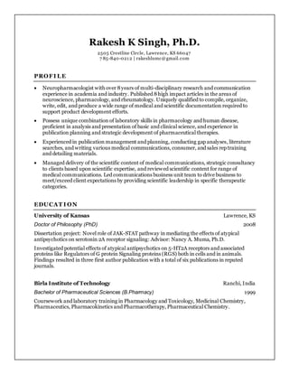 Rakesh K Singh, Ph.D.
2505 Crestline Circle, Lawrence, KS 66047
7 85-840-0212 | rakeshlumc@gmail.com
PROFI LE
 Neuropharmacologist with over 8years of multi-disciplinary research and communication
experience in academia and industry. Published 8high impact articles in the areas of
neuroscience, pharmacology, and rheumatology. Uniquely qualified to compile, organize,
write, edit, and produce a wide range of medical and scientific documentation required to
support product development efforts.
 Possess unique combination of laboratory skills in pharmacology and human disease,
proficient in analysis and presentation of basic and clinical science, and experience in
publication planning and strategic development of pharmaceutical therapies.
 Experienced in publication management and planning, conducting gap analyses, literature
searches, and writing various medical communications, consumer, and sales rep training
and detailing materials.
 Managed delivery of the scientific content of medical communications, strategic consultancy
to clients based upon scientific expertise, and reviewed scientific content for range of
medical communications. Led communications business unit team to drive business to
meet/exceed client expectations by providing scientific leadership in specific therapeutic
categories.
EDUCAT I ON
University of Kansas Lawrence, KS
Doctor of Philosophy (PhD) 2008
Dissertation project: Novel role of JAK-STAT pathway in mediating the effects of atypical
antipsychotics on serotonin 2A receptor signaling: Advisor: Nancy A. Muma, Ph.D.
Investigated potential effects of atypical antipsychotics on 5-HT2A receptors and associated
proteins like Regulators of G protein Signaling proteins (RGS) both in cells and in animals.
Findings resulted in three first author publication with a total of six publications in reputed
journals.
Birla Institute of Technology Ranchi, India
Bachelor of Pharmaceutical Sciences (B.Pharmacy) 1999
Coursework and laboratory training in Pharmacology and Toxicology, Medicinal Chemistry,
Pharmaceutics, Pharmacokinetics and Pharmacotherapy, Pharmaceutical Chemistry.
 