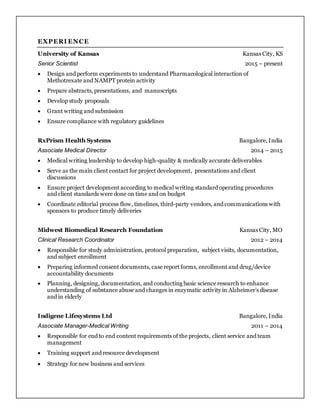 EXPERI ENCE
University of Kansas Kansas City, KS
Senior Scientist 2015 – present
 Design and perform experiments to understand Pharmacological interaction of
Methotrexate and NAMPT protein activity
 Prepare abstracts, presentations, and manuscripts
 Develop study proposals
 Grant writing and submission
 Ensure compliance with regulatory guidelines
RxPrism Health Systems Bangalore, India
Associate Medical Director 2014 – 2015
 Medical writing leadership to develop high-quality & medically accurate deliverables
 Serve as the main client contact for project development, presentations and client
discussions
 Ensure project development according to medical writing standard operating procedures
and client standards were done on time and on budget
 Coordinate editorial process flow, timelines, third-party vendors, and communications with
sponsors to produce timely deliveries
Midwest Biomedical Research Foundation Kansas City, MO
Clinical Research Coordinator 2012 – 2014
 Responsible for study administration, protocol preparation, subject visits, documentation,
and subject enrollment
 Preparing informed consent documents, case report forms, enrollment and drug/device
accountability documents
 Planning, designing, documentation, and conducting basic science research to enhance
understanding of substance abuse and changes in enzymatic activity in Alzheimer’s disease
and in elderly
Indigene Lifesystems Ltd Bangalore, India
Associate Manager-Medical Writing 2011 – 2014
 Responsible for end to end content requirements of the projects, client service and team
management
 Training support and resource development
 Strategy for new business and services
 
