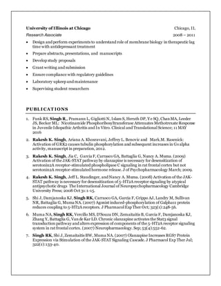 University of Illinois at Chicago Chicago, IL
Research Associate 2008 – 2011
 Design and perform experiments to understand role of membrane biology in therapeutic lag
time with antidepressant treatment
 Prepare abstracts, presentations, and manuscripts
 Develop study proposals
 Grant writing and submission
 Ensure compliance with regulatory guidelines
 Laboratory upkeep and maintenance
 Supervising student researchers
PUBLI CAT IONS
1. Funk RS, Singh R,, Pramann L, Gigliotti N, Islam S, Heruth DP, Ye SQ, ChanMA, Leeder
JS, Becker ML: Nicotinamide Phosphoribosyltransferase Attenuates Methotrexate Response
in Juvenile Idiopathic Arthritis and In Vitro. Clinical and Translational Science; 11 MAY
2016
2. Rakesh K. Singh, Ariana A. Khosravani, Jeffrey L. Benovic and Mark.M. Rasenick:
Activation of GRK2 causes tubulin phosphorylation and subsequent increases in Gs alpha
activity, manuscript in preparation, 2012.
3. Rakesh K. Singh, Jia C, Garcia F, Carrasco GA, Battaglia G, Nancy A. Muma. (2009)
Activation of the JAK-STAT pathway by olanzapine is necessary for desensitization of
serotonin2A receptor-stimulated phospholipase C signaling in rat frontal cortex but not
serotonin2A receptor-stimulated hormone release. J of Psychopharmacology March; 2009.
4. Rakesh K. Singh, Jeff L. Staudinger, and Nancy A. Muma. (2008) Activation of the JAK-
STAT pathway is necessary for desensitization of 5-HT2A receptor signaling by atypical
antipsychotic drugs The International Journal of Neuropsychopharmacology Cambridge
University Press; 2008 Oct 31:1-15.
5. Shi J, Damjanoska KJ, Singh RK, Carrasco GA, Garcia F, Grippo AJ, Landry M, Sullivan
NR, Battaglia G, Muma NA. (2007) Agonist induced-phosphorylation of Galpha11 protein
reduces coupling to 5-HT2A receptors. J Pharmacol Exp Ther Oct; 323(1):248-56.
6. Muma NA, Singh RK, Vercillo MS, D'Souza DN, Zemaitaitis B, Garcia F, Damjanoska KJ,
Zhang Y, Battaglia G, Vande Kar LD. Chronic olanzapine activates the Stat3 signal
transduction pathway and alters expression of components of the 5-HT2A receptor signaling
system in rat frontal cortex. (2007) Neuropharmacology. Sep; 53(4):552-62.
7. Singh RK, Shi J, Zemaitaitis BW, Muma NA. (2007) Olanzapine Increases RGS7 Protein
Expression via Stimulation of the JAK-STAT Signaling Cascade. J Pharmacol Exp Ther Jul;
322(1):133-40.
 