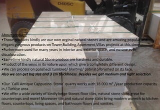 About product: 
•Those products kindly are our own orginal natural stones and are amazing popular and elegant gorgeous products on Tower,Building,Apartment,Villas projects at this times. 
•Furhermore used for many years in interior and exterior space, and no one ever discolouration. 
•Sametime kindly natural Stone producs are hardness and durable. 
•Product of the veins in its nature upon which give a completely different design. 
•We can process on polished/ tumbled/ blasting/ patinato/brushed on its face. 
Also we can get big size and 3 cm thickhness. Besides we get medium and light selection. 
•Our `Calli Antique Cappucino Stone` quarry works with 18.000 m3 /year production capacity in / Turkiye area. 
•We offer a wide variety of kindly beige Stones floor tiles, natural stone slabs great for countertops and more! Moreover tile and natural stone slabs bring modern warmth to kitchen floors, countertops, living spaces, and bathroom floors and vanities.  