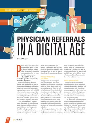 20 AE // Nov/Dec 15
P
atients place a great deal of trust
in their doctors. When it’s time
for them to be referred to a spe-
cialist, they generally go with the
recommendations they are given
from their primary doctor.
Fact: 53.8% of referrals
received by specialists come directly
from other physicians.1
In the eyecare setting, physician
referrals from optometrists are some of
the most qualified leads an ophthalmol-
ogy practice can receive. Patients who
require advanced eyecare such as LASIK
vision correction, cataract surgery, glau-
coma treatment, and other specialized
care will depend on their optometrist to
direct them to the best specialist in the
area to enhance or protect their vision.
With this knowledge, it stands to
reason that making the referral process
as easy as possible will improve your
practice’s bottom line. Your practice
should be making every effort to
become the preferred practice for these
referrals. In fact, physician referrals
should be the livelihood of your
practice. Unfortunately, with all of the
day-to-day activities in your office, your
internal staff may not have the time to
give referrals the attention they deserve.
PERILS OF PHONE CALLS
AND FAXING
Many practices are still using the
time-consuming and error-prone
method of faxing/copying referrals and
phone-tag phone calls to ensure they
go through properly. This is not only
an inefficient use of time; it also slows
down the entire referral process and
keeps the other party wondering about
the status of the patient’s treatment.
Other problems such as insufficient
patient information, lack of timely
communication between offices, and
overworked/understaffed front office
personnel can compromise patient care
and safety.
From the patient’s point of view, this
slow process can be extremely frustrat-
ing. People are accustomed to everything
being “on demand” now: TV shows,
movies, music, etc. Patients who have
to wait to see a specialist—i.e., wait for
referrals to go through the process—will
probably move on to a different doctor
who is more efficient. That becomes a
lost patient and lost revenue.
ENTER THE DIGITAL AGE
Today practices can send informa-
tion electronically and be continually
informed about what is happening with
their patients with little effort. By in-
corporating a secure online system into
your current website, referring doctors
can easily enter patient information
into web forms so the referral process
can be expedited quickly.
One of the most frustrating aspects
of referring patients for advanced
eyecare is the lack of communication
between the “referring” practice and
the “referred” practice. This is not to
place blame on either side; medical
offices are busy places and it’s hard
to keep up with the constant flow of
RUNNING THE PRACTICE // MARKETING MINUTE
Brandi Musgrave
PHYSICIAN REFERRALS
INADIGITALAGE
 