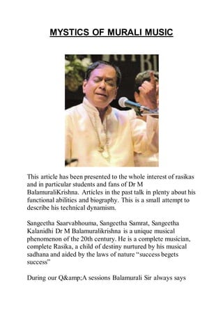 MYSTICS OF MURALI MUSIC
This article has been presented to the whole interest of rasikas
and in particular students and fans of Dr M
BalamuraliKrishna. Articles in the past talk in plenty about his
functional abilities and biography. This is a small attempt to
describe his technical dynamism.
Sangeetha Saarvabhouma, Sangeetha Samrat, Sangeetha
Kalanidhi Dr M Balamuralikrishna is a unique musical
phenomenon of the 20th century. He is a complete musician,
complete Rasika, a child of destiny nurtured by his musical
sadhana and aided by the laws of nature “success begets
success”
During our Q&amp;A sessions Balamurali Sir always says
 