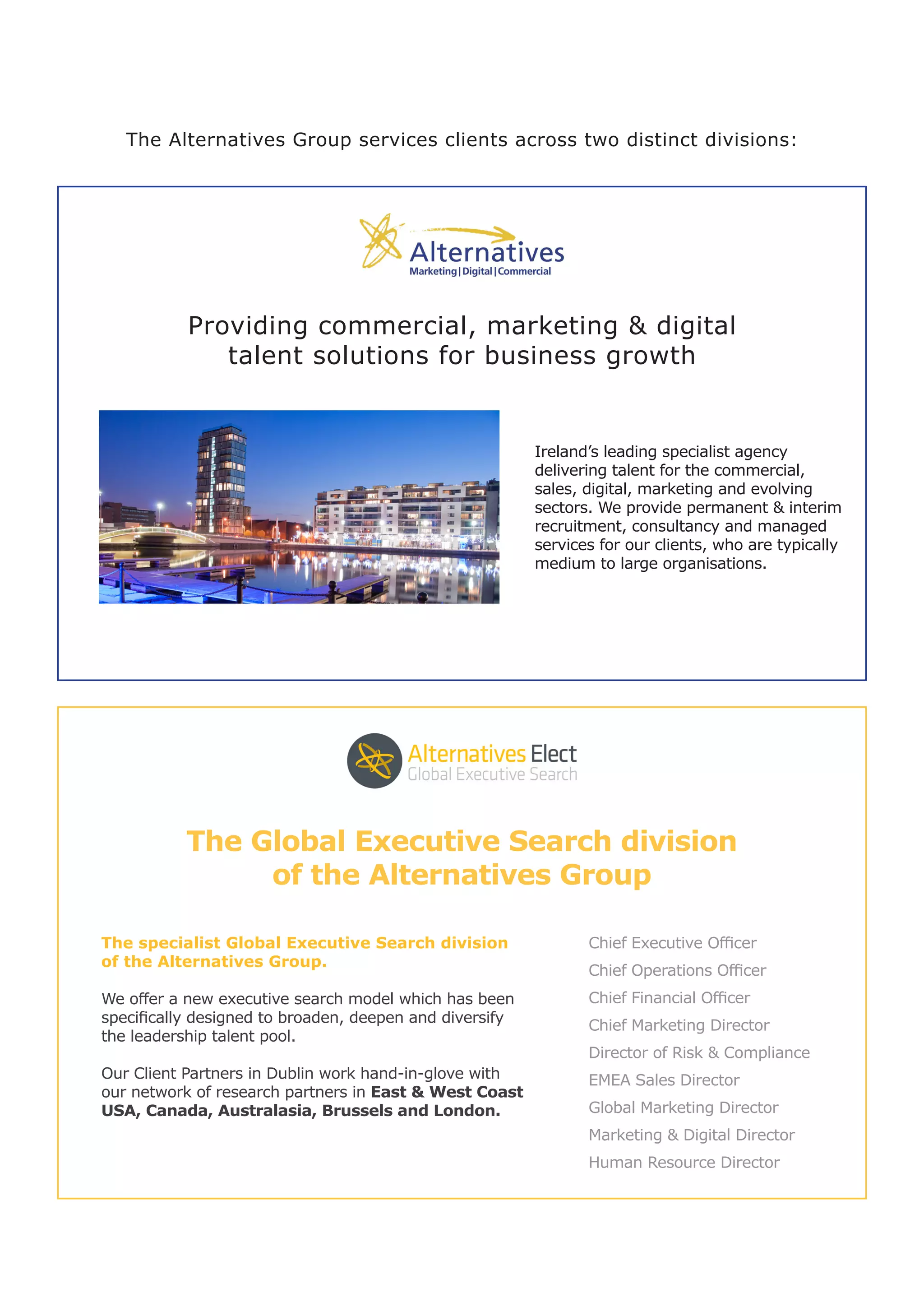 The Alternatives Group services clients across two distinct divisions:
Providing commercial, marketing & digital
talent solutions for business growth
Ireland’s leading specialist agency
delivering talent for the commercial,
sales, digital, marketing and evolving
sectors. We provide permanent & interim
recruitment, consultancy and managed
services for our clients, who are typically
medium to large organisations.
The specialist Global Executive Search division
of the Alternatives Group.
We offer a new executive search model which has been
specifically designed to broaden, deepen and diversify
the leadership talent pool.
Our Client Partners in Dublin work hand-in-glove with
our network of research partners in East & West Coast
USA, Canada, Australasia, Brussels and London.
Chief Executive Officer
Chief Operations Officer
Chief Financial Officer
Chief Marketing Director
Director of Risk & Compliance
EMEA Sales Director
Global Marketing Director
Marketing & Digital Director
Human Resource Director
The Global Executive Search division
of the Alternatives Group
 