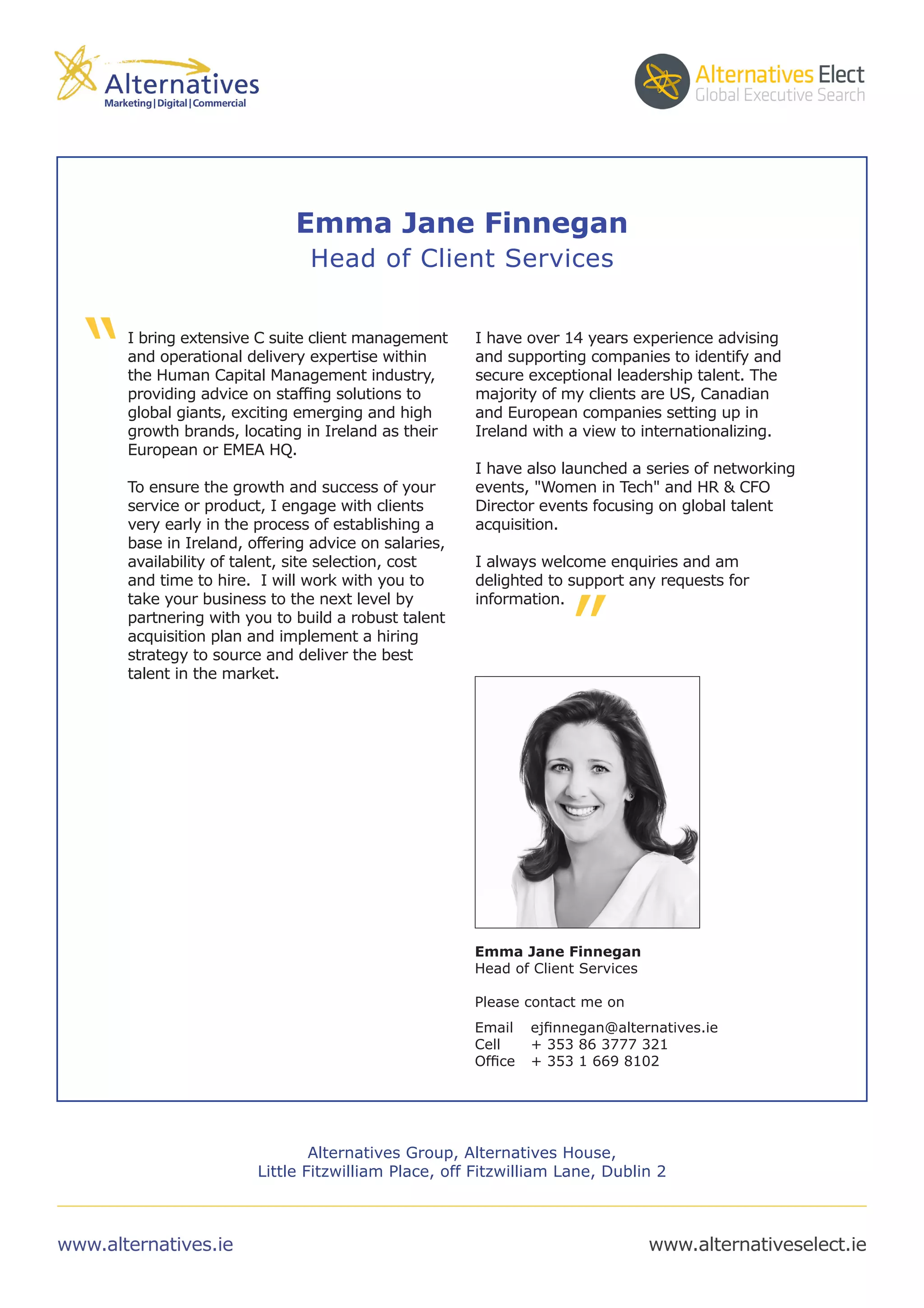 I bring extensive C suite client management
and operational delivery expertise within
the Human Capital Management industry,
providing advice on staffing solutions to
global giants, exciting emerging and high
growth brands, locating in Ireland as their
European or EMEA HQ.
To ensure the growth and success of your
service or product, I engage with clients
very early in the process of establishing a
base in Ireland, offering advice on salaries,
availability of talent, site selection, cost
and time to hire. I will work with you to
take your business to the next level by
partnering with you to build a robust talent
acquisition plan and implement a hiring
strategy to source and deliver the best
talent in the market.
I have over 14 years experience advising
and supporting companies to identify and
secure exceptional leadership talent. The
majority of my clients are US, Canadian
and European companies setting up in
Ireland with a view to internationalizing.
I have also launched a series of networking
events, "Women in Tech" and HR & CFO
Director events focusing on global talent
acquisition.
I always welcome enquiries and am
delighted to support any requests for
information.
“
”
Emma Jane Finnegan
Head of Client Services
Please contact me on
Email	 ejfinnegan@alternatives.ie
Cell 	 + 353 86 3777 321
Office 	 + 353 1 669 8102
www.alternatives.ie www.alternativeselect.ie
Alternatives Group, Alternatives House,
Little Fitzwilliam Place, off Fitzwilliam Lane, Dublin 2
Emma Jane Finnegan
Head of Client Services
 