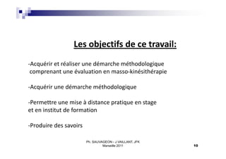 Les objectifs de ce travail:
-Acquérir et réaliser une démarche méthodologique
 comprenant une évaluation en masso-kinésithérapie

-Acquérir une démarche méthodologique

-Permettre une mise à distance pratique en stage
et en institut de formation

-Produire des savoirs

                        Ph. SAUVAGEON - J.VAILLANT, JFK
                                 Marseille 2011           10
 