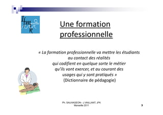 Une formation
           professionnelle
« La formation professionnelle va mettre les étudiants
                 au contact des réalités
        qui codifient en quelque sorte le métier
         qu’ils vont exercer, et au courant des
             usages qui y sont pratiqués »
              (Dictionnaire de pédagogie)



            Ph. SAUVAGEON - J.VAILLANT, JFK
                     Marseille 2011                      3
 