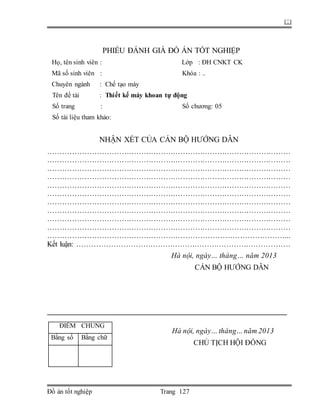 
Đồ án tốt nghiệp Trang 127
PHIẾU ĐÁNH GIÁ ĐỒ ÁN TỐT NGHIỆP
Họ, tên sinh viên : Lớp : ĐH CNKT CK
Mã số sinh viên : Khóa : ..
Chuyên ngành : Chế tạo máy
Tên đề tài : Thiết kế máy khoan tự động
Số trang : Số chương: 05
Số tài liệu tham khảo:
NHẬN XÉT CỦA CÁN BỘ HƯỚNG DẪN
………………………………………………………………………………………
………………………………………………………………………………………
………………………………………………………………………………………
………………………………………………………………………………………
………………………………………………………………………………………
………………………………………………………………………………………
………………………………………………………………………………………
………………………………………………………………………………………
………………………………………………………………………………………
………………………………………………………………………………………
……………………………………………………………………………………...
Kết luận: ……………………………………………………………………………
Hà nội, ngày… tháng… năm 2013
CÁN BỘ HƯỚNG DẪN
Hà nội, ngày… tháng…năm 2013
CHỦ TỊCH HỘI ĐỒNG
ĐIỂM CHUNG
Bằng số Bằng chữ
 