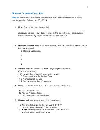 1
Abstract Template Form 2014
Please complete all sections and submit this form on N4600 D2L on or
before Monday February 10th, 2014.
1. Title: (no more than 10 words)
Caregiver Stress- How does it impact the daily lives of caregivers?
What are the early signs, and ways to prevent it?
2. Student Presenters: List your names; full first and last name (up to
four presenters)
1: Donna Lagergren
2:
3:
4:
3. Please indicate thematic area for your presentation.
(Choose only one)
⁭  Health Promotion/Community Health
⁭  Treatment and Palliative Care
⁭  Professional Issues
⁭  Research and Best Practices
4. Please indicate first choice for your presentation type:
⁭ Oral Presentation
⁭ Poster Presentation
⁭  Oral Presentation or Poster
5. Please indicate where you plan to present:
 Nursing Scholarship Forum April 3rd & 4th
⁭  Clinical Area February/Out of town
⁭ Both Nursing Scholarship Forum April 3rd & 4th
and out of town/clinical area
 