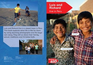 ISBN 978-0-904379-69-3
P393
Luís and
Richard
live in Peru
I’m Luís...
...and I’m Richard
Luís and Richard live in a desert town in Peru.
This book explores what life is like for them
by using stunning photographs and the boys’
own story. They tell us about their family,
school, traditions and Christian faith.
Christian Aid
London: PO Box 100, SE1 7RT
Belfast: PO Box 150, BT9 6AE
Cardiff: PO Box 6055, CF15 5AA
Edinburgh: PO Box 11, EH1 0BR
Dublin: 17 Clanwilliam Terrace, Dublin 2
Websites:
www.christianaid.org.uk/learn
www.christianaid.ie
www.globalgang.org.uk
UK registered charity number 1105851
Company number 5171525
Republic of Ireland charity number CHY 6998
 