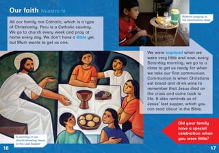 All our family are Catholic, which is a type
of Christianity. Peru is a Catholic country.
We go to church every week and pray at
home every day. We don’t have a Bible yet,
but Mum wants to get us one.
17
Our faith Nuestro fé
16
Did your family
have a special
celebration when
you were little?
We were baptised when we
were very little and now, every
Saturday morning, we go to a
class to get us ready for when
we take our first communion.
Communion is when Christians
eat bread and drink wine to
remember that Jesus died on
the cross and came back to
life. It also reminds us of
Jesus’ last supper, which you
can read about in the Bible.
A painting in our
church showing Jesus
at the Last Supper
Richard praying at
his communion class
 