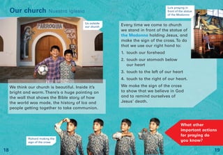 Every time we come to church
we stand in front of the statue of
the Madonna holding Jesus, and
make the sign of the cross. To do
that we use our right hand to:
1. touch our forehead
2. touch our stomach below
our heart
3. touch to the left of our heart
4. touch to the right of our heart.
We make the sign of the cross
to show that we believe in God
and to remind ourselves of
Jesus’ death.
We think our church is beautiful. Inside it’s
bright and warm. There’s a huge painting on
the wall that shows the Bible story of how
the world was made, the history of Ica and
people getting together to take communion.
19
Our church Nuestra iglesia
18
Richard making the
sign of the cross
Us outside
our church
Luís praying in
front of the statue
of the Madonna
What other
important actions
for praying do
you know?
 