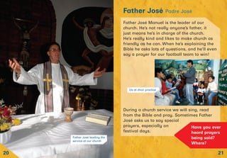 21
Father José Padre José
20
Father José leading the
service at our church
Father José Manuel is the leader of our
church. He’s not really anyone’s father, it
just means he’s in charge of the church.
He’s really kind and likes to make church as
friendly as he can. When he’s explaining the
Bible he asks lots of questions, and he’ll even
say a prayer for our football team to win!
During a church service we will sing, read
from the Bible and pray. Sometimes Father
José asks us to say special
prayers, especially on
festival days.
Have you ever
heard prayers
being said?
Where?
Us at choir practice
 