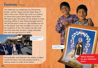 The festivals we celebrate are Christmas,
Easter, saints’ days and the feast day of
Señor de Luren. Señor de Luren is a statue
of Jesus that came from Spain more than
400 years ago.The story of the statue is very
exciting. When it was being brought here it
fell off the boat it was on, got washed up on
to the beach and was brought to Luren, on
the outskirts of Ica. The statue we see now
isn’t the real one; it’s just a copy, because
the real one got burnt in 1918.
Every Easter and October the statue is taken
round the town and sick people touch it,
asking Jesus to make them better.
23
Festivals Fiestas
22
Which festivals
do you celebrate?
How?
Festival procession
through Ica
Us holding a
poster of a saint
 