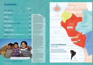 Contents
Page
Our family . . . . . . . . . . . . . . 2
Our town . . . . . . . . . . . . . . . 4
Our house . . . . . . . . . . . . . . 6
Food . . . . . . . . . . . . . . . . . . . 8
Water . . . . . . . . . . . . . . . . . . 10
Our school. . . . . . . . . . . . . . . 12
Our mum and IEME . . . . . . . 14
Our faith . . . . . . . . . . . . . . . 16
Our church . . . . . . . . . . . . . . 18
Father José . . . . . . . . . . . . . 20
Festivals . . . . . . . . . . . . . . . . 22
Pronunciation/glossary*. . . . 24
Index . . . . . . . . . . . . . . . . . . 25
Note to teachers
Luís and Richard Live in Peru gives
children in the UK and Ireland a brief
insight into the life of two boys living
in a desert town 300km south of Lima,
the capital of Peru. This non-fiction Big
Book was written with RE/RME and
Literacy lessons in mind. It also aims to
encourage children here to think about
their place in the world and to make
comparisons with Luís and Richard’s life.
Text is based on interviews with the boys
and their family.
The accompanying CD-Rom includes
activity sheets for RE/RME, Literacy
and Geography/Environmental Studies,
as well as Spanish. However, it is hoped
that Luís and Richard Live in Peru will
provide a stimulus for thought and
discussion that cannot be planned for
in any lesson notes or worksheets.
The book and CD-Rom are ideal for
use with children aged 7-11.
Feedback: If you have any comments
about Luís and Richard Live in Peru,
or suggestions of different ways it
may be used which would be helpful
to other teachers, please email
schools@christian-aid.org
About Christian Aid
Christian Aid is a leading UK and Irish
development agency that aims to get
rid of poverty and the things that keep
people poor. Christians who wanted to
put their faith and beliefs into action
set it up in 1945. Christian Aid currently
works with around 600 local organisations,
known as partners, across the world.
The partners get on with the practical
work of supporting and empowering
local people in their communities. Some
follow a faith, some don’t. They’re called
partners because they have an equal
share with Christian Aid in making
decisions. After all, they know what it’s
really like to live in their countries, and
what changes are needed to make a
difference to their lives.
Christian Aid also writes books like this to
help children learn about life in different
parts of the world.
© Christian Aid, 2006
Daniel Sinclair asserts the moral right to be
identified as the author of this work.
ISBN: 978-0-904379-69-3
All rights reserved. This publication is copyright
but any educational institution that has purchased
one copy may make duplicate copies for use
exclusively within that institution. Permission does
not extend to reproduction, storage in a retrieval
system, or transmittal in any form or by any
means, electronic, mechanical, photocopying,
recording or otherwise, of duplicate copies for
loaning, renting or selling to any other institution
without Christian Aid’s prior consent.
All photographs: © Christian Aid/Kim Naylor
Illustrations: © Laura Carlin
Design: Kathryn Samson
This book is printed using vegetable-based inks
on Revive matt, which contains a minimum of
70 per cent de-inked waste paper
This is us with our sister, Paula
* Words explained in the glossary are shown
in blue the first time they appear in the text
Luís and Richard
live in Peru
Written by Daniel Sinclair
All photographs by Kim Naylor
All illustrations by Laura Carlin
South America and the United Kingdom
and Ireland drawn to the same scale
 