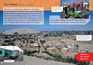 5
Our town Nuestra ciudad
4
What is it
like where
you live?
We live in a small city called Ica. It is built
on the edge of a desert and is surrounded by
sand and the Andes mountains. It never rains
here so it’s incredibly dusty. Lots of the houses
look half-finished, with struts sticking out at the
top. People haven’t put on roofs because they
can’t always afford to and there’s no need.
Ica is about 300km south of Lima, which is
the capital city of Peru. Lima is by the sea.
This is the part of Ica
where we live.You can
see how sandy it is
A street in Ica
Our city centre.
The green vehicle
is a taxi
 