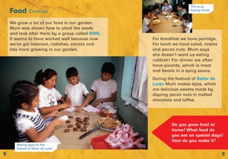 9
Food Comida
8
Do you grow food at
home? What food do
you eat on special days?
How do you make it?
For breakfast we have porridge.
For lunch we have salad, raisins
and pecan nuts. Mum says
she doesn’t want us eating
rubbish! For dinner we often
have picante, which is meat
and beans in a spicy sauce.
During the festival of Señor de
Luren Mum makes tejas, which
are delicious sweets made by
dipping pecan nuts in melted
chocolate and toffee.
We grow a lot of our food in our garden.
Mum was shown how to plant the seeds
and look after them by a group called IEME.
It seems to have worked well because now
we’ve got beetroot, radishes, carrots and
lots more growing in our garden.
Making tejas for the
festival of Señor de Luren
This is us
having dinner
 