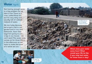 11
Water Agua
10
Not having enough water
is a big problem for us
here in Ica. There is a
river, called River Ica,
but it’s very dirty and
usually full of rubbish
instead of water.
We are lucky because
we’ve got a tap in our
garden and in our new
bathroom. Soon Dad
says he’s going to put
a tap in our house – we
can’t wait! The water only
comes on for three hours
in the afternoon so we
have to make the most
of it while we can.
The River Ica is
full of rubbish
instead of water
Where does your water
come from? What
would your life be like
if you only had water
for three hours a day?
We wash up
in our garden
 