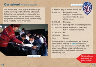 13
Our school Nuestra escuela
12
Our school has 1,800 pupils. Half of us go
in the morning and half in the afternoon.
School is free, but we have to pay for our
books. Although it’s not very far to school
we get the bus because there are too many
busy roads to cross if we walk.
A normal day at school would be:
8.00-8.20 Prayers in class.
We say ‘I trust in God’
and then make the sign
of the cross.
8.20-9.50 Literacy.
9.50-10.10 Looking after the school grounds.
10.10-10.40 Break. We have a tuck-shop
full of sweets and cakes.
10.40-11.30 PE.
11.30-1.00 Maths.
1.00 Home.
On the walls of our classroom we have a
chalkboard, posters of Jesus and Señor
de Luren, lists of who does which jobs and
class rules. These rules include wearing
proper uniform, telling the truth and
respecting God.
Luís (right) in class What rules do
you have at
your school?
Our school badge
 