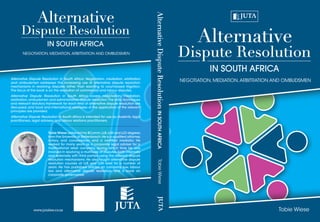Dispute Resolution
Alternative
IN SOUTH AFRICA
NEGOTIATION, MEDIATION,ARBITRATION AND OMBUDSMEN
Tobie Wiese
Dispute Resolution
Alternative
IN SOUTH AFRICA
NEGOTIATION, MEDIATION,ARBITRATION AND OMBUDSMEN
Alternative Dispute Resolution in South Africa: Negotiation, mediation, arbitration
and ombudsmen addresses the increasing use of alternative dispute resolution
mechanisms in resolving disputes rather than resorting to court-based litigation.
The focus of the book is on the resolution of commercial and labour disputes.
Alternative Dispute Resolution in South Africa covers negotiation, mediation,
arbitration,ombudsmen and administrative dispute resolution.The skills,techniques
and relevant statutory framework for each field of alternative dispute resolution are
discussed, and local and international examples of the application of the relevant
principles are provided.
Alternative Dispute Resolution in South Africa is intended for use by students, legal
practitioners, legal advisers and labour relations practitioners.
Tobie Wiese obtained his BComm,LLB,LLM and LLD degrees
from the University of Stellenbosch.He is a qualified attorney,
notary, and conveyancer, and a certified mediator. He
worked for many years as a corporate legal adviser for a
multinational retail company, during which time he was
involved in resolving a multitude of disputes, both internally
and externally with third parties, using the different dispute
resolution mechanisms. He also taught alternative dispute
resolution courses at LLB and LLM level for a number of
years. He has published articles on company law, labour
law and alternative dispute resolution, and a book on
corporate governance.
www.jutalaw.co.za
AlternativeDisputeResolutionINSOUTHAFRICATobieWiese
 