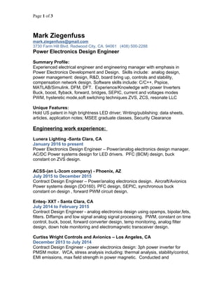 Page 1 of 3
Mark Ziegenfuss
mark.ziegenfuss@gmail.com
3730 Farm Hill Blvd. Redwood City, CA. 94061 (408) 500-2288
Power Electronics Design Engineer
Summary Profile:
Experienced electrical engineer and engineering manager with emphasis in
Power Electronics Development and Design. Skills include: analog design,
power management: design, R&D, board bring up, controls and stability,
compensation network design. Software skills include: C/C++, Pspice,
MATLAB/Simulink. DFM, DFT. Experience/Knowledge with power Inverters
Buck, boost, flyback, forward, bridges, SEPIC, current and voltages modes
PWM, hysteretic mode,soft switching techniques ZVS, ZCS, resonate LLC
Unique Features:
Hold US patent in high brightness LED driver; Writing/publishing: data sheets,
articles, application notes; MSEE graduate classes, Security Clearance
Engineering work experience:
Lunera Lighting -Santa Clara, CA
January 2016 to present
Power Electronics Design Engineer – Power/analog electronics design manager.
AC/DC Power systems design for LED drivers. PFC (BCM) design, buck
constant on ZVS design.
ACSS-(an L-3com company) - Phoenix, AZ
July 2015 to December 2015
Contract Design Engineer – Power/analog electronics design. Aircraft/Avionics
Power systems design (DO160). PFC design, SEPIC, synchronous buck
constant on design , forward PWM circuit design.
Enteq- XXT - Santa Clara, CA
July 2014 to February 2015
Contract Design Engineer - analog electronics design using opamps, bipolar,fets,
filters. Diffamps and low signal analog signal processing. PWM, constant on time
control, buck, boost, forward converter design, temp monitoring, analog filter
design, down hole monitoring and electromagnetic transceiver design.
Curtiss Wright Controls and Avionics – Los Angeles, CA
December 2013 to July 2014
Contract Design Engineer - power electronics design: 3ph power inverter for
PMSM motor. WCA, stress analysis including: thermal analysis, stability/control,
EMI emissions, max field strength in power magnetic. Conducted and
 