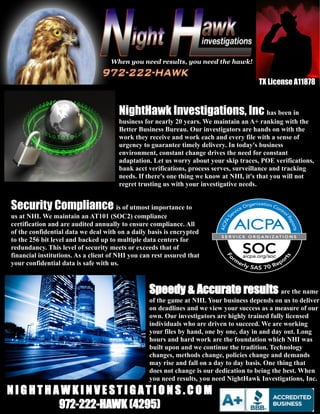 NightHawk Investigations, Inc has been in
business for nearly 20 years. We maintain an A+ ranking with the
Better Business Bureau. Our investigators are hands on with the
work they receive and work each and every file with a sense of
urgency to guarantee timely delivery. In today's business
environment, constant change drives the need for constant
adaptation. Let us worry about your skip traces, POE verifications,
bank acct verifications, process serves, surveillance and tracking
needs. If there's one thing we know at NHI, it's that you will not
regret trusting us with your investigative needs.
Speedy & Accurate results are the name
of the game at NHI. Your business depends on us to deliver
on deadlines and we view your success as a measure of our
own. Our investigators are highly trained fully licensed
individuals who are driven to succeed. We are working
your files by hand, one by one, day in and day out. Long
hours and hard work are the foundation which NHI was
built upon and we continue the tradition. Technology
changes, methods change, policies change and demands
may rise and fall on a day to day basis. One thing that
does not change is our dedication to being the best. When
you need results, you need NightHawk Investigations, Inc.
TX License A11878
Security Compliance is of utmost importance to
us at NHI. We maintain an AT101 (SOC2) compliance
certification and are audited annually to ensure compliance. All
of the confidential data we deal with on a daily basis is encrypted
to the 256 bit level and backed up to multiple data centers for
redundancy. This level of security meets or exceeds that of
financial institutions. As a client of NHI you can rest assured that
your confidential data is safe with us.
N I G H T H A W K I N V E S T I G A T I O N S . C O M
972-222-HAWK (4295)
When you need results, you need the hawk!
 