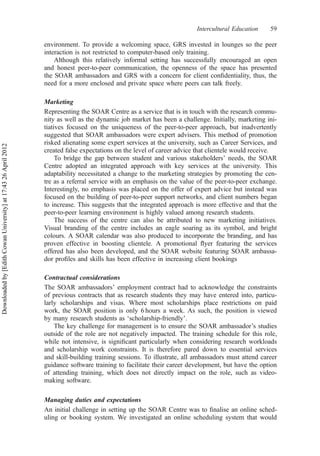 environment. To provide a welcoming space, GRS invested in lounges so the peer
interaction is not restricted to computer-based only training.
Although this relatively informal setting has successfully encouraged an open
and honest peer-to-peer communication, the openness of the space has presented
the SOAR ambassadors and GRS with a concern for client conﬁdentiality, thus, the
need for a more enclosed and private space where peers can talk freely.
Marketing
Representing the SOAR Centre as a service that is in touch with the research commu-
nity as well as the dynamic job market has been a challenge. Initially, marketing ini-
tiatives focused on the uniqueness of the peer-to-peer approach, but inadvertently
suggested that SOAR ambassadors were expert advisers. This method of promotion
risked alienating some expert services at the university, such as Career Services, and
created false expectations on the level of career advice that clientele would receive.
To bridge the gap between student and various stakeholders’ needs, the SOAR
Centre adopted an integrated approach with key services at the university. This
adaptability necessitated a change to the marketing strategies by promoting the cen-
tre as a referral service with an emphasis on the value of the peer-to-peer exchange.
Interestingly, no emphasis was placed on the offer of expert advice but instead was
focused on the building of peer-to-peer support networks, and client numbers began
to increase. This suggests that the integrated approach is more effective and that the
peer-to-peer learning environment is highly valued among research students.
The success of the centre can also be attributed to new marketing initiatives.
Visual branding of the centre includes an eagle soaring as its symbol, and bright
colours. A SOAR calendar was also produced to incorporate the branding, and has
proven effective in boosting clientele. A promotional ﬂyer featuring the services
offered has also been developed, and the SOAR website featuring SOAR ambassa-
dor proﬁles and skills has been effective in increasing client bookings
Contractual considerations
The SOAR ambassadors’ employment contract had to acknowledge the constraints
of previous contracts that as research students they may have entered into, particu-
larly scholarships and visas. Where most scholarships place restrictions on paid
work, the SOAR position is only 6 hours a week. As such, the position is viewed
by many research students as ‘scholarship-friendly’.
The key challenge for management is to ensure the SOAR ambassador’s studies
outside of the role are not negatively impacted. The training schedule for this role,
while not intensive, is signiﬁcant particularly when considering research workloads
and scholarship work constraints. It is therefore pared down to essential services
and skill-building training sessions. To illustrate, all ambassadors must attend career
guidance software training to facilitate their career development, but have the option
of attending training, which does not directly impact on the role, such as video-
making software.
Managing duties and expectations
An initial challenge in setting up the SOAR Centre was to ﬁnalise an online sched-
uling or booking system. We investigated an online scheduling system that would
Intercultural Education 59
Downloadedby[EdithCowanUniversity]at17:4326April2012
 