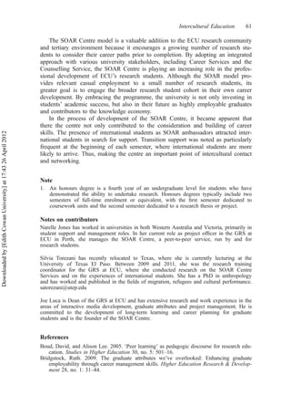 The SOAR Centre model is a valuable addition to the ECU research community
and tertiary environment because it encourages a growing number of research stu-
dents to consider their career paths prior to completion. By adopting an integrated
approach with various university stakeholders, including Career Services and the
Counselling Service, the SOAR Centre is playing an increasing role in the profes-
sional development of ECU’s research students. Although the SOAR model pro-
vides relevant casual employment to a small number of research students, its
greater goal is to engage the broader research student cohort in their own career
development. By embracing the programme, the university is not only investing in
students’ academic success, but also in their future as highly employable graduates
and contributors to the knowledge economy.
In the process of development of the SOAR Centre, it became apparent that
there the centre not only contributed to the consideration and building of career
skills. The presence of international students as SOAR ambassadors attracted inter-
national students in search for support. Transition support was noted as particularly
frequent at the beginning of each semester, where international students are more
likely to arrive. Thus, making the centre an important point of intercultural contact
and networking.
Note
1. An honours degree is a fourth year of an undergraduate level for students who have
demonstrated the ability to undertake research. Honours degrees typically include two
semesters of full-time enrolment or equivalent, with the ﬁrst semester dedicated to
coursework units and the second semester dedicated to a research thesis or project.
Notes on contributors
Narelle Jones has worked in universities in both Western Australia and Victoria, primarily in
student support and management roles. In her current role as project ofﬁcer in the GRS at
ECU in Perth, she manages the SOAR Centre, a peer-to-peer service, run by and for
research students.
Silvia Torezani has recently relocated to Texas, where she is currently lecturing at the
University of Texas El Paso. Between 2009 and 2011, she was the research training
coordinator for the GRS at ECU, where she conducted research on the SOAR Centre
Services and on the experiences of international students. She has a PhD in anthropology
and has worked and published in the ﬁelds of migration, refugees and cultural performance.
satorezani@utep.edu
Joe Luca is Dean of the GRS at ECU and has extensive research and work experience in the
areas of interactive media development, graduate attributes and project management. He is
committed to the development of long-term learning and career planning for graduate
students and is the founder of the SOAR Centre.
References
Boud, David, and Alison Lee. 2005. ‘Peer learning’ as pedagogic discourse for research edu-
cation. Studies in Higher Education 30, no. 5: 501–16.
Bridgstock, Ruth. 2009. The graduate attributes we’ve overlooked: Enhancing graduate
employability through career management skills. Higher Education Research & Develop-
ment 28, no. 1: 31–44.
Intercultural Education 61
Downloadedby[EdithCowanUniversity]at17:4326April2012
 