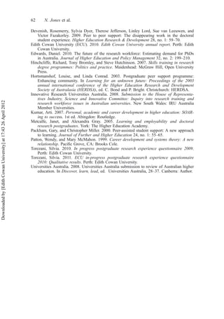 Devenish, Rosemerry, Sylvia Dyer, Therese Jefferson, Linley Lord, Sue van Leeuwen, and
Victor Fazakerley. 2009. Peer to peer support: The disappearing work in the doctoral
student experience. Higher Education Research & Development 28, no. 1: 59–70.
Edith Cowan University (ECU). 2010. Edith Cowan University annual report. Perth: Edith
Cowan University.
Edwards, Daniel. 2010. The future of the research workforce: Estimating demand for PhDs
in Australia. Journal of Higher Education and Policy Management 32, no. 2: 199–210.
Hinchcliffe, Richard, Tony Bromley, and Steve Hutchinson. 2007. Skills training in research
degree programmes: Politics and practice. Maidenhead: McGraw Hill, Open University
Press.
Hortsmanshof, Louise, and Linda Conrad. 2003. Postgraduate peer support programme:
Enhancing community. In Learning for an unknown future: Proceedings of the 2003
annual international conference of the Higher Education Research and Development
Society of Australasia (HERDSA), ed. C. Bond and P. Bright. Christchurch: HERDSA.
Innovative Research Universities Australia. 2008. Submission to the House of Representa-
tives Industry, Science and Innovative Committee: Inquiry into research training and
research workforce issues in Australian universities. New South Wales: IRU Australia
Member Universities.
Kumar, Arti. 2007. Personal, academic and career development in higher education: SOAR-
ing to success. 1st ed. Abingdon: Routledge.
Metcalfe, Janet, and Alexandra Gray. 2005. Learning and employability and doctoral
research postgraduates. York: The Higher Education Academy.
Packham, Gary, and Christopher Miller. 2000. Peer-assisted student support: A new approach
to learning. Journal of Further and Higher Education 24, no. 1: 55–65.
Patton, Wendy, and Mary McMahon. 1999. Career development and systems theory: A new
relationship. Paciﬁc Grove, CA: Brooks Cole.
Torezani, Silvia. 2010. In progress postgraduate research experience questionnaire 2009.
Perth: Edith Cowan University.
Torezani, Silvia. 2011. ECU in-progress postgraduate research experience questionnaire
2010: Qualitative results. Perth: Edith Cowan University.
Universities Australia. 2008. Universities Australia submission to review of Australian higher
education. In Discover, learn, lead, ed. Universities Australia, 28–37. Canberra: Author.
62 N. Jones et al.
Downloadedby[EdithCowanUniversity]at17:4326April2012
 