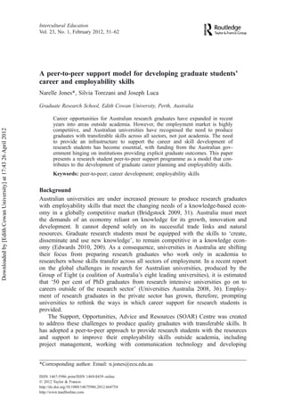 A peer-to-peer support model for developing graduate students’
career and employability skills
Narelle Jones*, Silvia Torezani and Joseph Luca
Graduate Research School, Edith Cowan University, Perth, Australia
Career opportunities for Australian research graduates have expanded in recent
years into areas outside academia. However, the employment market is highly
competitive, and Australian universities have recognised the need to produce
graduates with transferable skills across all sectors, not just academia. The need
to provide an infrastructure to support the career and skill development of
research students has become essential, with funding from the Australian gov-
ernment hinging on institutions providing explicit graduate outcomes. This paper
presents a research student peer-to-peer support programme as a model that con-
tributes to the development of graduate career planning and employability skills.
Keywords: peer-to-peer; career development; employability skills
Background
Australian universities are under increased pressure to produce research graduates
with employability skills that meet the changing needs of a knowledge-based econ-
omy in a globally competitive market (Bridgstock 2009, 31). Australia must meet
the demands of an economy reliant on knowledge for its growth, innovation and
development. It cannot depend solely on its successful trade links and natural
resources. Graduate research students must be equipped with the skills to ‘create,
disseminate and use new knowledge’, to remain competitive in a knowledge econ-
omy (Edwards 2010, 200). As a consequence, universities in Australia are shifting
their focus from preparing research graduates who work only in academia to
researchers whose skills transfer across all sectors of employment. In a recent report
on the global challenges in research for Australian universities, produced by the
Group of Eight (a coalition of Australia’s eight leading universities), it is estimated
that ‘50 per cent of PhD graduates from research intensive universities go on to
careers outside of the research sector’ (Universities Australia 2008, 36). Employ-
ment of research graduates in the private sector has grown, therefore, prompting
universities to rethink the ways in which career support for research students is
provided.
The Support, Opportunities, Advice and Resources (SOAR) Centre was created
to address these challenges to produce quality graduates with transferable skills. It
has adopted a peer-to-peer approach to provide research students with the resources
and support to improve their employability skills outside academia, including
project management, working with communication technology and developing
*Corresponding author. Email: n.jones@ecu.edu.au
Intercultural Education
Vol. 23, No. 1, February 2012, 51–62
ISSN 1467-5986 print/ISSN 1469-8439 online
Ó 2012 Taylor & Francis
http://dx.doi.org/10.1080/14675986.2012.664754
http://www.tandfonline.com
Downloadedby[EdithCowanUniversity]at17:4326April2012
 