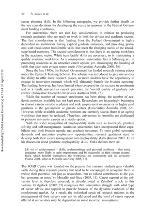 career planning skills. In the following paragraphs, we provide further details on
the key considerations for developing the centre in response to the Federal Govern-
ment funding conditions.
For universities, there are two key considerations in relation to producing
research graduates who are ready to work in both the private and academic sectors.
The ﬁrst consideration is that funding from the Federal Government is highly
dependent on institutions having explicit graduate outcomes, and providing gradu-
ates with cross-sector transferable skills that meet the changing needs of the knowl-
edge-based economy. The second consideration is that there is an ageing workforce
in the academic sector. While transferable skills are necessary, so is maintaining a
quality academic workforce. As a consequence, universities face a balancing act, in
promoting academia as an attractive career option, yet, encouraging the building of
skills that also meet private sector needs (Universities Australia 2008, 36).
Since the late 1990s, the Federal Government has funded research training places
under the Research Training Scheme. The scheme was introduced to give universities
the ability to offer more research places, so more students have the opportunity to
engage in innovative research which will ultimately beneﬁt the broader economy.
The funding, however, has been limited when compared to the increase in enrolments
and as a result, universities cannot guarantee the ‘overall quality of graduate out-
comes’ (Innovative Research Universities Australia 2008, 16).
While the number of research enrolments has been rising, the number of aca-
demic positions available has not kept pace. Researchers are increasingly beginning
to choose careers outside academia and seek employment overseas or in higher paid
positions in the government or private sectors (Universities Australia 2008, 36).
However, while available academic positions are currently scarce, there is an ageing
workforce that must be replaced. Therefore, universities in Australia are challenged
to promote university careers as a viable option.
With the wider recognition of employability skills such as teamwork, problem
solving and self-management, Australian universities have incorporated these capa-
bilities into their broader agenda and graduate outcomes. To meet global economic
demands and maximise employment opportunities, research graduates need to
develop both their career management and employability skills (Kumar 2007, 1). In
his discussion about graduate employability skills, Yorke deﬁnes them as:
[A] set of achievements – skills, understandings and personal attributes – that make
graduates more likely to gain employment and be successful in their chosen occupa-
tions, which beneﬁts themselves, the workforce, the community and the economy.
(Yorke 2004, cited in Metcalfe and Gray 2005, 11)
The SOAR Centre was founded on the premise that research students gain valuable
skills during their research journey but need to be encouraged to recognise them to
realise their potential, not just as researchers, but as valued contributors to the glo-
bal economy, as noted by Metcalfe and Gray (2005, 11). Career support at the uni-
versity level is therefore essential, as already noted in Zeballos’ article in this
volume. Bridgstock (2009, 35) recognises that universities struggle with what type
of career advice and support to provide because of the dynamic evolution of the
employment market. As a result, the individual needs of research students in the
management of their careers may not be addressed and the level of career support
offered at universities may be dependent on some incorrect assumptions.
52 N. Jones et al.
Downloadedby[EdithCowanUniversity]at17:4326April2012
 