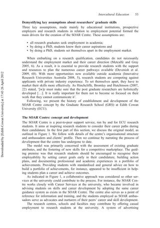 Demystifying key assumptions about researchers’ graduate skills
Three key assumptions, made mainly by educational institutions, prospective
employers and research students in relation to employment potential formed the
main drivers for the creation of the SOAR Centre. These assumptions are:
• all research graduates seek employment in academia;
• by doing a PhD, students know their career aspirations and
• by doing a PhD, students set themselves apart in the employment market.
When embarking on a research qualiﬁcation, candidates do not necessarily
understand the employment market and their career direction (Metcalfe and Gray
2005, 6). As a result, it is essential to provide research students with the support
and resources to plan the numerous career pathways available (Devenish et al.
2009, 68). With more opportunities now available outside academia (Innovative
Research Universities Australia 2008, 5), research students are competing against
applicants with private industry experience. To set themselves apart, they have to
market their skills more effectively. As Hinchcliffe, Bromley and Hutchinson (2007,
22) stated, ‘[w]e must make sure that the post graduate researchers are holistically
developed […]. It is really important for them not to become so focused on their
work that they cannot communicate it’.
Following, we present the history of establishment and development of the
SOAR Centre concept by the Graduate Research School (GRS) at Edith Cowan
University (ECU).
The SOAR Centre: concept and development
The SOAR Centre is a peer-to-peer support service, run by and for ECU research
students. It aims at inspiring research students to consider their career paths during
their candidature. In the ﬁrst part of this section, we discuss the original model, as
outlined in Figure 1. We follow with details of the centre’s organisational structure
and ambassadors and clients’ proﬁle. Then we continue by narrating the process of
development that the centre has undergone to date.
The model was primarily concerned with the assessment of existing graduate
attributes, and the fostering of new skills for a competitive marketplace. The guid-
ing premise was that research students should be encouraged to recognise their
employability by setting career goals early in their candidature, building action
plans, and documenting professional and academic experiences in a portfolio of
achievements. Providing students with standardised and general advice on how to
build a portfolio of achievements, for instance, appeared to be insufﬁcient in help-
ing students plan a career and achieve outcomes.
As indicated in Figure 1, a collaborative approach was considered so other ser-
vices at the university could contribute to the process. For instance, the SOAR Cen-
tre works closely with Career Services at the university, who became involved in
advising students on skills and career development by adopting the same career
guidance system as exists in the SOAR Centre. The centre also serves as a point of
reference for information and training, and the students employed as SOAR ambas-
sadors serve as advocates and nurturers of their peers’ career and skill development.
The research centres, schools and faculties may contribute by offering casual
employment to research students at the university. A system of advertising
Intercultural Education 53
Downloadedby[EdithCowanUniversity]at17:4326April2012
 