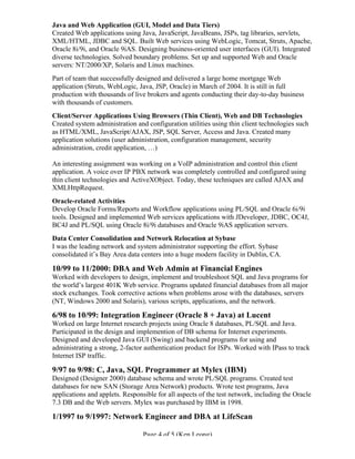 Page 4 of 5 (Ken Leong)
Java and Web Application (GUI, Model and Data Tiers)
Created Web applications using Java, JavaScript, JavaBeans, JSPs, tag libraries, servlets,
XML/HTML, JDBC and SQL. Built Web services using WebLogic, Tomcat, Struts, Apache,
Oracle 8i/9i, and Oracle 9iAS. Designing business-oriented user interfaces (GUI). Integrated
diverse technologies. Solved boundary problems. Set up and supported Web and Oracle
servers: NT/2000/XP, Solaris and Linux machines.
Part of team that successfully designed and delivered a large home mortgage Web
application (Struts, WebLogic, Java, JSP, Oracle) in March of 2004. It is still in full
production with thousands of live brokers and agents conducting their day-to-day business
with thousands of customers.
Client/Server Applications Using Browsers (Thin Client), Web and DB Technologies
Created system administration and configuration utilities using thin client technologies such
as HTML/XML, JavaScript/AJAX, JSP, SQL Server, Access and Java. Created many
application solutions (user administration, configuration management, security
administration, credit application, …)
An interesting assignment was working on a VoIP administration and control thin client
application. A voice over IP PBX network was completely controlled and configured using
thin client technologies and ActiveXObject. Today, these techniques are called AJAX and
XMLHttpRequest.
Oracle-related Activities
Develop Oracle Forms/Reports and Workflow applications using PL/SQL and Oracle 6i/9i
tools. Designed and implemented Web services applications with JDeveloper, JDBC, OC4J,
BC4J and PL/SQL using Oracle 8i/9i databases and Oracle 9iAS application servers.
Data Center Consolidation and Network Relocation at Sybase
I was the leading network and system administrator supporting the effort. Sybase
consolidated it’s Bay Area data centers into a huge modern facility in Dublin, CA.
10/99 to 11/2000: DBA and Web Admin at Financial Engines
Worked with developers to design, implement and troubleshoot SQL and Java programs for
the world’s largest 401K Web service. Programs updated financial databases from all major
stock exchanges. Took corrective actions when problems arose with the databases, servers
(NT, Windows 2000 and Solaris), various scripts, applications, and the network.
6/98 to 10/99: Integration Engineer (Oracle 8 + Java) at Lucent
Worked on large Internet research projects using Oracle 8 databases, PL/SQL and Java.
Participated in the design and implemention of DB schema for Internet experiments.
Designed and developed Java GUI (Swing) and backend programs for using and
administrating a strong, 2-factor authentication product for ISPs. Worked with IPass to track
Internet ISP traffic.
9/97 to 9/98: C, Java, SQL Programmer at Mylex (IBM)
Designed (Designer 2000) database schema and wrote PL/SQL programs. Created test
databases for new SAN (Storage Area Network) products. Wrote test programs, Java
applications and applets. Responsible for all aspects of the test network, including the Oracle
7.3 DB and the Web servers. Mylex was purchased by IBM in 1998.
1/1997 to 9/1997: Network Engineer and DBA at LifeScan
 