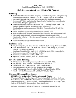 Page 1 of 5 (Ken Leong)
Ken Leong
Email: kleong955@gmail.com Cell: 408-889-3119
Web Developer (JavaScript, HTML, CSS, Node.js)
Summary
• Certified Web Developer: Adept at integrating diverse technologies and solving boundary
problems using JavaScript, HTML5, CSS3, AJAX, jQuery, Node.js, JSP, and Java.
• Certified Oracle Developer: JDBC, SQL, schema design, database applications.
• Experienced Web 2.0 Application Developer: Security Trading, Home Loans, Housing
Communities, Enterprise applications.
• Experienced Java Developer: JEE, Glassfish, EJB, GUI/Swing, Servlets, JDBC, Ant,
Eclipse, NetBeans, Patterns, Jakarta open source technologies.
• Database Design and Implementation, ERD, INV, Commission, OM, AP, AR, Data
Warehousing.
• Strong design and data modeling experience using ERD and UML.
• Customer-oriented technologist and multi-facetted contributor with business experience.
• Dependable team player and individual contributor needing little supervision.
• Can interface effectively with a diverse set of clients and personalities on technology and
business issues.
• Result-oriented technology enthusiast who delivers.
Technical Skills
• Programming: 10+ years of experience in JavaScript, JSON, Node.js, Java, C/C++, SQL.
• Web Development: HTML, XML, CSS, JSP, Servlets, AJAX, jQuery, d3.js, Node.js,
Apache, PHP, Glassfish, MongDB.
• Databases: MongDB , SQL, Oracle 8i, 9i, MS SQL Server, MySQL, Paradox, Derby.
• Performance Analysis: JProbe, AppSight, Profiler.
• Communication Protocols: TCP/IP, HTTP, XNS.
• Operating Systems: Windows, Mac OS-X, Linux, Ubuntu.
Education and Training
• UC Extension – Internet Programming and Development (2009-2010).
• UC Berkeley – BA in Math and Computer Science (1967-1972).
• JavaScript, HTML5, CSS3, Node.js, jQuery, AngularJS, PHP.
• Java Programming: Servlets, JSP, Tag libraries, JavaBeans, EJB.
• Oracle DBA training: Oracle 8i and 9i, PL/SQL, SQL, Data Modeling (ERD).
• Oracle 11i: Order Management, AR, AP, GL, INV, PO, Developer.
Work and Contract Experiences
10/2013-04/2016: Principal Web Developer at E*Trade
Worked as a Principal Web Developer at E*Trade in Menlo Park. Completed Employee
Stock Purchase Plan and E*Trade’s Browser Trader, a completely new equity and options
trader implemented as a Chrome Extension. The technologies used are JavaScript, jQuery,
Node.js, HTML(5), CSS, Bootstrap, Less, Grunt, and Chrome.
The trader tool won Best Tool of 2015 award for E*Trade from Stockbrokers.com.
 