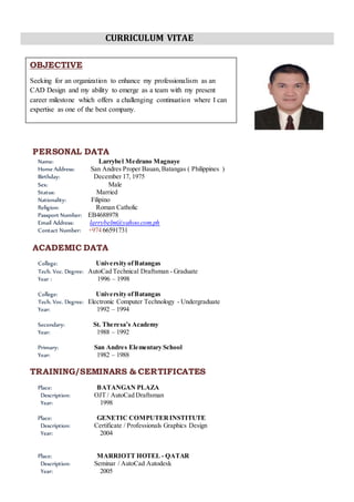 CURRICULUM VITAE
PERSONAL DATA
Name: Larrybel Medrano Magnaye
Home Address: San Andres Proper Bauan,Batangas ( Philippines )
Birthday: December 17, 1975
Sex: Male
Status: Married
Nationality: Filipino
Religion: Roman Catholic
Passport Number: EB4688978
Email Address: larrybelm@yahoo.com.ph
Contact Number: +974 66591731
ACADEMIC DATA
College: University ofBatangas
Tech. Voc. Degree: AutoCad Technical Draftsman - Graduate
Year : 1996 – 1998
College: University ofBatangas
Tech. Voc. Degree: Electronic Computer Technology - Undergraduate
Year: 1992 – 1994
Secondary: St. Theresa’s Academy
Year: 1988 – 1992
Primary: San Andres Elementary School
Year: 1982 – 1988
TRAINING/SEMINARS & CERTIFICATES
Place: BATANGAN PLAZA
Description: OJT / AutoCad Draftsman
Year: 1998
Place: GENETIC COMPUTERINSTITUTE
Description: Certificate / Professionals Graphics Design
Year: 2004
Place: MARRIOTT HOTEL - QATAR
Description: Seminar / AutoCad Autodesk
Year: 2005
OBJECTIVE
Seeking for an organization to enhance my professionalism as an
CAD Design and my ability to emerge as a team with my present
career milestone which offers a challenging continuation where I can
expertise as one of the best company.
 