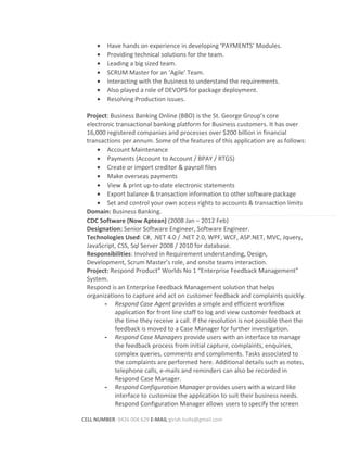 • Have hands on experience in developing ‘PAYMENTS’ Modules.
• Providing technical solutions for the team.
• Leading a big sized team.
• SCRUM Master for an ‘Agile’ Team.
• Interacting with the Business to understand the requirements.
• Also played a role of DEVOPS for package deployment.
• Resolving Production issues.
Project: Business Banking Online (BBO) is the St. George Group’s core
electronic transactional banking platform for Business customers. It has over
16,000 registered companies and processes over $200 billion in financial
transactions per annum. Some of the features of this application are as follows:
• Account Maintenance
• Payments (Account to Account / BPAY / RTGS)
• Create or import creditor & payroll files
• Make overseas payments
• View & print up-to-date electronic statements
• Export balance & transaction information to other software package
• Set and control your own access rights to accounts & transaction limits
Domain: Business Banking.
CDC Software (Now Aptean) (2008 Jan – 2012 Feb)
Designation: Senior Software Engineer, Software Engineer.
Technologies Used: C#, .NET 4.0 / .NET 2.0, WPF, WCF, ASP.NET, MVC, Jquery,
JavaScript, CSS, Sql Server 2008 / 2010 for database.
Responsibilities: Involved in Requirement understanding, Design,
Development, Scrum Master’s role, and onsite teams interaction.
Project: Respond Product” Worlds No 1 “Enterprise Feedback Management”
System.
Respond is an Enterprise Feedback Management solution that helps
organizations to capture and act on customer feedback and complaints quickly.
- Respond Case Agent provides a simple and efficient workflow
application for front line staff to log and view customer feedback at
the time they receive a call. If the resolution is not possible then the
feedback is moved to a Case Manager for further investigation.
- Respond Case Managers provide users with an interface to manage
the feedback process from initial capture, complaints, enquiries,
complex queries, comments and compliments. Tasks associated to
the complaints are performed here. Additional details such as notes,
telephone calls, e-mails and reminders can also be recorded in
Respond Case Manager.
- Respond Configuration Manager provides users with a wizard like
interface to customize the application to suit their business needs.
Respond Configuration Manager allows users to specify the screen
CELL NUMBER: 0426 004 629 E-MAIL girish.holla@gmail.com
 