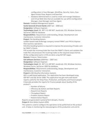 configuration in Case Manager, Workflow, Security, Users, Case
Agent Screen Flow, Reports and Searches.
- Database Administrators is used to create and manage Databases
and Virtual Web Sites that are available for use within Configuration
Manager, Case Manager and Case Agent.
Domain: Feedback Management System.
Socite Generale (French Bank) (2007 Jan – 2008 Jan)
Designation: Software Engineer.
Technologies Used: C#, .NET 2.0, ASP.NET, JavaScript, CSS, Windows Services,
Sql Server 2005 for database.
Responsibilities: Requirement understanding, Design, Development and
maintenance, Customer interaction.
Project: File Handling System.
London based trade brokerage company named FIMAT uses FHS to improve
their business operations.
FHS (File Handling System) is required to improve the processing of trades sent
by FIMAT’s Clients.
FHS accepts the incoming trade files from the FIMAT’s Clients and validates the
trade files and processes the incoming trades to the required output format.
All the configuration parts in FHS are done using ASP.NET pages.
Domain: Finance / Stock broker.
SLK Software Services (2004 Nov – 2007 Jan)
Designation: Software Engineer.
Technologies Used: C#, .NET 2.0, ASP.NET, JavaScript, CSS, Windows Services,
Windows Forms, Sql Server 2005 for database.
Responsibilities: Requirement understanding, Design, Development and
maintenance, Customer interaction.
Project 1: QIS (Quality Information System).
QIS is a web based application. This application has been developed using
ASP.NET and SQL Server 2000. This application has got many web based
reports useful for the Shop Floor, Production, and Quality and Finance people.
It basically provides the reports for Finance people about Quality of the
product’s
- Number of failures
- Efficiency By Station and Date Reports
- Rework Cost Reports
- Throughput Report
- Problem Stations Report
- Rework Action Report
Reports are generated in pictorial form (Graphs, Charts)
Project 2: Zero Defect System (ZDS)
This system is used to configure the operations to be performed on the product
unit. It helps in monitoring the status/progress of the production unit and its
CELL NUMBER: 0426 004 629 E-MAIL girish.holla@gmail.com
 