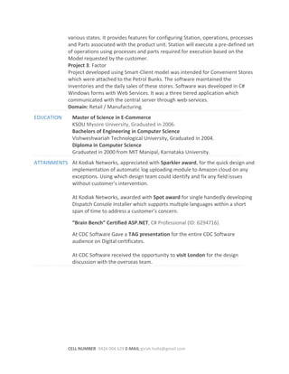various states. It provides features for configuring Station, operations, processes
and Parts associated with the product unit. Station will execute a pre-defined set
of operations using processes and parts required for execution based on the
Model requested by the customer.
Project 3: Factor
Project developed using Smart-Client model was intended for Convenient Stores
which were attached to the Petrol Bunks. The software maintained the
inventories and the daily sales of these stores. Software was developed in C#
Windows forms with Web Services. It was a three tiered application which
communicated with the central server through web-services.
Domain: Retail / Manufacturing.
EDUCATION Master of Science in E-Commerce
KSOU Mysore University, Graduated in 2006.
Bachelors of Engineering in Computer Science
Vishweshwariah Technological University, Graduated in 2004.
Diploma in Computer Science
Graduated in 2000 from MIT Manipal, Karnataka University.
ATTAINMENTS At Kodiak Networks, appreciated with Sparkler award, for the quick design and
implementation of automatic log uploading module to Amazon cloud on any
exceptions. Using which design team could identify and fix any field issues
without customer’s intervention.
At Kodiak Networks, awarded with Spot award for single handedly developing
Dispatch Console Installer which supports multiple languages within a short
span of time to address a customer’s concern.
“Brain Bench” Certified ASP.NET, C# Professional (ID: 6294716).
At CDC Software Gave a TAG presentation for the entire CDC Software
audience on Digital certificates.
At CDC Software received the opportunity to visit London for the design
discussion with the overseas team.
CELL NUMBER: 0426 004 629 E-MAIL girish.holla@gmail.com
 