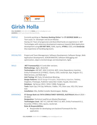 Brain Bench Certified Professional
Girish Holla
CELL NUMBER 0426 004 629. E-MAIL girish.holla@gmail.com
ADDRESS: 9/37 Lane Street Wentworthville.
PROFILE Currently working on ‘Business Banking Online’ for ST.GEORGE BANK as a
Tech Lead / Sr. Developer and Scrum Master.
Having 12+ Years of progressive and diversified hands on experience in .NET
Technologies with extensive development exposure towards Web Application
development using ASP.NET MVC, AJAX, Jquery, HTML5, CSS3, and JavaScript.
Also experience of handling big teams.
SPECIALITIES Project and Team Management, Software Development, Software Design, Web
Application Development, SCRUM MASTER, Software Debugging and
optimization, object oriented design and development, Agile.
SKILLS .NET Framework(s): 4.5 and older versions.
Methodology: Agile, Waterfall.
Technologies: ASP.NET, MVC (5.0/3.0), WCF, Unity Dependency Injection,
Entity Framework (6.1) HTML5, J-Query, CSS3, JavaScript, Ajax, Angular JS 2,
Web Services, and Web Api’s.
Unit Testing: MS Tests, N-Substitute Mocking.
Design Patterns: SOLID Design Principles, Dependency Injection, Factory,
Singleton, Prototype, Publisher Subscriber model, Façade, Decorator.
Database: Sql Server 2012 / 2010 / 2008, Postgresql.
Tools: Style Cop / FX Cop, Reflector, Fiddler, TFS, Clear case, VSS, CVS, Sonar
tool.
Installation: Wix, DotNet Installer Bootstrapper, WyDay.
EXPERIENCE ST George Bank via TATA CONSULTANCY SERVICES, AUSTRALIA (March 2014 –
till date)
Designation: Technical Lead/Scrum Master/Developer.
Technologies Used: .NET 4.5, ASP.NET MVC 5.0, WCF, Entity Framework 6.1,
Durandal, HTML5, CSS3, Jquery, JavaScript.
Roles & Responsibilities:
• Responsible for developing core backend framework for this
application.
CELL NUMBER: 0426 004 629 E-MAIL girish.holla@gmail.com
 