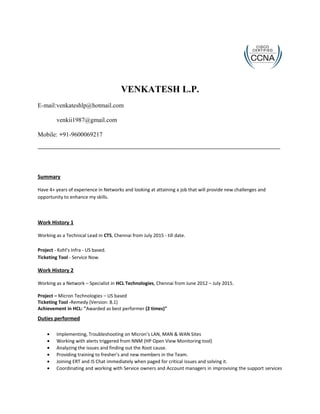 VENKATESH L.P.
E-mail:venkateshlp@hotmail.com
venkii1987@gmail.com
Mobile: +91-9600069217
Summary
Have 4+ years of experience in Networks and looking at attaining a job that will provide new challenges and
opportunity to enhance my skills.
Work History 1
Working as a Technical Lead in CTS, Chennai from July 2015 - till date.
Project - Kohl's Infra - US based.
Ticketing Tool - Service Now.
Work History 2
Working as a Network – Specialist in HCL Technologies, Chennai from June 2012 – July 2015.
Project – Micron Technologies – US based
Ticketing Tool -Remedy (Version: 8.1)
Achievement in HCL: "Awarded as best performer (2 times)"
Duties performed
• Implementing, Troubleshooting on Micron’s LAN, MAN & WAN Sites
• Working with alerts triggered from NNM (HP Open View Monitoring tool)
• Analyzing the issues and finding out the Root cause.
• Providing training to fresher’s and new members in the Team.
• Joining ERT and IS Chat immediately when paged for critical issues and solving it.
• Coordinating and working with Service owners and Account managers in improvising the support services
 
