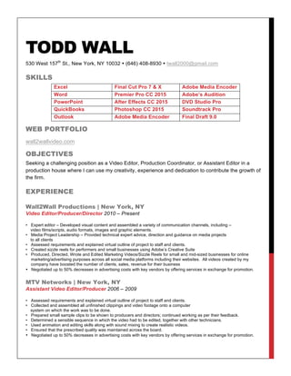 TODD WALL
530 West 157th
St., New York, NY 10032 • (646) 408-8930 • twall2000@gmail.com
SKILLS
Excel Final Cut Pro 7 & X Adobe Media Encoder
Word Premier Pro CC 2015 Adobe’s Audition
PowerPoint After Effects CC 2015 DVD Studio Pro
QuickBooks Photoshop CC 2015 Soundtrack Pro
Outlook Adobe Media Encoder Final Draft 9.0
WEB PORTFOLIO
wall2wallvideo.com
OBJECTIVES
Seeking a challenging position as a Video Editor, Production Coordinator, or Assistant Editor in a
production house where I can use my creativity, experience and dedication to contribute the growth of
the firm.
EXPERIENCE
Wall2Wall Productions | New York, NY
Video Editor/Producer/Director 2010 – Present
• Expert editor – Developed visual content and assembled a variety of communication channels, including –
video films/scripts, audio formats, images and graphic elements.
• Media Project Leadership – Provided technical expert advice, direction and guidance on media projects
to all clients
• Assessed requirements and explained virtual outline of project to staff and clients.
• Created sizzle reels for performers and small businesses using Adobe’s Creative Suite
• Produced, Directed, Wrote and Edited Marketing Videos/Sizzle Reels for small and mid-sized businesses for online
marketing/advertising purposes across all social media platforms including their websites. All videos created by my
company have boosted the number of clients, sales, revenue for their business
• Negotiated up to 50% decreases in advertising costs with key vendors by offering services in exchange for promotion.
MTV Networks | New York, NY
Assistant Video Editor/Producer 2006 – 2009
• Assessed requirements and explained virtual outline of project to staff and clients.
• Collected and assembled all unfinished clippings and video footage onto a computer
system on which the work was to be done.
• Prepared small sample clips to be shown to producers and directors; continued working as per their feedback.
• Determined a sensible sequence in which the video had to be edited, together with other technicians.
• Used animation and editing skills along with sound mixing to create realistic videos.
• Ensured that the prescribed quality was maintained across the board.
• Negotiated up to 50% decreases in advertising costs with key vendors by offering services in exchange for promotion.
 