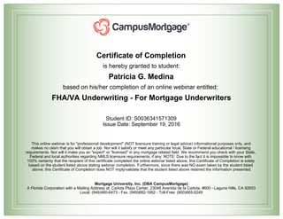Certificate of Completion
is hereby granted to student:
Patricia G. Medina
based on his/her completion of an online webinar entitled:
FHA/VA Underwriting - For Mortgage Underwriters
Student ID: S0036341571309
Issue Date: September 19, 2016
This online webinar is for "professional development" (NOT licensure training or legal advice) informational purposes only, and
makes no claim that you will obtain a job. Nor will it satisfy or meet any particular local, State or Federal educational / licensing
requirements. Nor will it make you an "expert" or "licensed" in any mortgage related field. We recommend you check with your State,
Federal and local authorities regarding NMLS licensure requirements, if any. NOTE: Due to the fact it is impossible to know with
100% certainty that the recipient of this certificate completed the online webinar listed above, this Certificate of Completion is solely
based on the student listed above stating webinar completion. Furthermore, since there was NO exam taken by the student listed
above, this Certificate of Completion does NOT imply/validate that the student listed above retained the information presented.
Mortgage University, Inc. (DBA CampusMortgage)
A Florida Corporation with a Mailing Address at: Carlota Plaza Center, 23046 Avenida de la Carlota, #600 - Laguna Hills, CA 92653
Local: (949)460-6473 - Fax: (949)682-1882 - Toll-Free: (800)665-0249
 