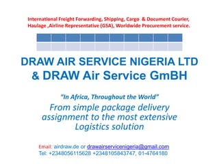 DRAW AIR SERVICE NIGERIA LTD
& DRAW Air Service GmBH
“In Africa, Throughout the World”
From simple package delivery
assignment to the most extensive
Logistics solution
International Freight Forwarding, Shipping, Cargo & Document Courier,
Haulage ,Airline Representative (GSA), Worldwide Procurement service.
Email: airdraw.de or drawairservicenigeria@gmail.com
Tel: +2348056115628 +2348105843747, 01-4764180
 