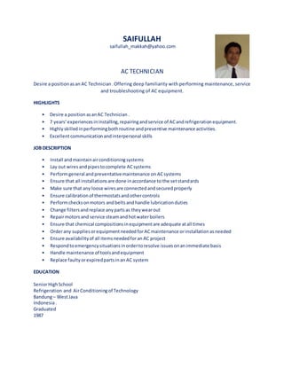SAIFULLAH
saifullah_makkah@yahoo.com
AC TECHNICIAN
Desire a positionasan AC Technician.Offering deep familiarity with performing maintenance, service
and troubleshooting of AC equipment.
HIGHLIGHTS
• Desire a positionasanAC Technician.
• 7 years’experiencesininstalling,repairingandservice of ACandrefrigerationequipment.
• Highlyskilledinperformingbothroutine andpreventive maintenance activities.
• Excellentcommunicationandinterpersonal skills
JOB DESCRIPTION
• Install andmaintainairconditioningsystems
• Lay out wiresandpipestocomplete ACsystems
• Performgeneral andpreventativemaintenance on ACsystems
• Ensure that all installationsare done inaccordance to the setstandards
• Make sure that any loose wiresare connectedandsecuredproperly
• Ensure calibrationof thermostatsandothercontrols
• Performchecksonmotors andbeltsandhandle lubricationduties
• Change filtersandreplace anypartsas theywearout
• Repairmotors and service steamandhotwaterboilers
• Ensure that chemical compositionsinequipmentare adequate atall times
• Orderany suppliesorequipmentneededfor ACmaintenance orinstallationasneeded
• Ensure availabilityof all itemsneededforan AC project
• Respondtoemergencysituationsinordertoresolve issuesonanimmediate basis
• Handle maintenance of toolsandequipment
• Replace faultyorexpiredpartsinan AC system
EDUCATION
SeniorHighSchool
Refrigeration and AirConditioningof Technology
Bandung– WestJava
Indonesia.
Graduated
1987
 
