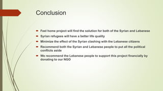 Conclusion
 Feel home project will find the solution for both of the Syrian and Lebanese
 Syrian refugees will have a better life quality
 Minimize the effect of the Syrian clashing with the Lebanese citizens
 Recommend both the Syrian and Lebanese people to put all the political
conflicts aside
 We recommend the Lebanese people to support this project financially by
donating to our NGO
 