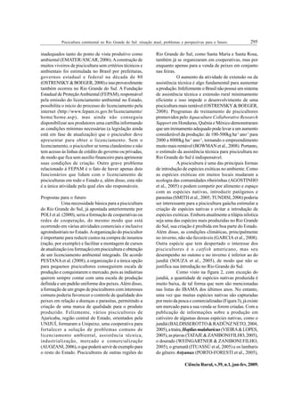 295
Piscicultura continental no Rio Grande do Sul: situação atual, problemas e perspectivas para o futuro.
Ciência Rural, v.39, n.1, jan-fev, 2009.
inadequados tanto do ponto de vista produtivo como
ambiental (EMATER/ASCAR, 2006).Aconstrução de
muitos viveiros de piscicultura sem critérios técnicos e
ambientais foi estimulada no Brasil por prefeituras,
governos estadual e federal na década de 80
(OSTRENSKY&BOEGER,2008)eissoprovavelmente
também ocorreu no Rio Grande do Sul. A Fundação
Estadual de ProteçãoAmbiental (FEPAM), responsável
pela emissão do licenciamento ambiental no Estado,
possibilita o início do processo do licenciamento pela
internet (http://www.fepam.rs.gov.br/licenciamento/
home/home.asp), mas ainda não conseguiu
disponibilizar aos produtores uma cartilha informando
as condições mínimas necessárias (a legislação ainda
está em fase de atualização) que o piscicultor deve
apresentar para obter o licenciamento. Sem o
licenciamento, o piscicultor se torna clandestino e não
tem acesso às linhas de crédito do governo ou privadas,
de modo que fica sem auxílio financeiro para aprimorar
suas condições de criação. Outro grave problema
relacionado à FEPAM é o fato de haver apenas dois
funcionários que lidam com o licenciamento de
pisciculturas em todo o Estado e, além disso, esta não
é a única atividade pela qual eles são responsáveis.
Propostas para o futuro
Uma necessidade básica para a piscicultura
do Rio Grande do Sul, já apontada anteriormente por
POLI et al. (2000), seria a formação de cooperativas ou
redes de cooperação, do mesmo modo que está
ocorrendo em várias atividades comerciais e inclusive
agroindustriais no Estado.Aorganização do piscicultor
é importante para reduzir custos na compra de insumos
(ração, por exemplo) e facilitar a montagem de cursos
de atualização (ou formação) em piscicultura e obtenção
de um licenciamento ambiental integrado. De acordo
PESTANAet al. (2008), a organização é a única opção
para pequenos piscicultores conseguirem escala de
produção e conquistarem o mercado, pois as indústrias
querem sempre contar com uma escala de produção
definida e um padrão uniforme dos peixes.Além disso,
a formação de um grupo de piscicultores com interesses
comuns poderia favorecer o controle de qualidade dos
peixes em relação a doenças e parasitas, permitindo a
criação de uma marca de qualidade para o produto
produzido. Felizmente, vários piscicultores de
Ajuricaba, região central do Estado, orientados pela
UNIJUÍ, formaram a Unipeixe, uma cooperativa para
fortalecer a solução de problemas comuns de
licenciamento ambiental, assistência técnica,
industrialização, mercado e comercialização
(AUOZANI,2006),oquepoderáservirdeexemplopara
o resto do Estado. Piscicultores de outras regiões do
Rio Grande do Sul, como Santa Maria e Santa Rosa,
também já se organizaram em cooperativas, mas por
enquanto apenas para a venda de peixes em conjunto
nas feiras.
O aumento da atividade de extensão ou da
assistência técnica é algo fundamental para aumentar
a produção. Infelizmente o Brasil não possui um sistema
de assistência técnica e extensão rural minimamente
eficiente e isso impede o desenvolvimento de uma
piscicultura mais rentável (OSTRENSKY & BOEGER,
2008). Programas de treinamento de piscicultores
promovidos pelo Aquaculture Collaborative Research
Support em Honduras, Quênia e México demonstraram
que um treinamento adequado pode levar a um aumento
considerável da produção: de 100-500kg ha-1
ano-1
para
2000 a 8000kg ha-1
ano-1
, tornando o empreendimento
muito mais rentável (BOWMAN et al., 2008). Portanto,
o estímulo da assistência técnica para piscicultura no
Rio Grande do Sul é indispensável.
A piscicultura é uma das principais formas
de introdução de espécies exóticas no ambiente. Como
as espécies exóticas em muitos locais mudaram a
ecologia das comunidades ribeirinhas (AGOSTINHO
et al., 2005) e podem competir por alimento e espaço
com as espécies nativas, introduzir patógenos e
parasitas (SMITH et al., 2005; TUNDISI, 2006) poderia
ser interessante para a piscicultura gaúcha estimular a
criação de espécies nativas e evitar a introdução de
espécies exóticas. Embora atualmente a tilápia nilotica
seja uma das espécies mais produzidas no Rio Grande
do Sul, sua criação é proibida em boa parte do Estado.
Além disso, as condições climáticas, principalmente
no inverno, não são favoráveis (GARCIA et al., 2008).
Outra espécie que tem despertado o interesse dos
piscicultores é o catfish americano, mas seu
desempenho no outono e no inverno é inferior ao do
jundiá (SOUZA et al., 2005), de modo que não se
justifica sua introdução no Rio Grande do Sul.
Como visto na figura 2, com exceção do
jundiá, a quantidade de espécies nativas produzida é
muito baixa, de tal forma que nem são mencionadas
nas listas do IBAMA dos últimos anos. No entanto,
uma vez que muitas espécies nativas são capturadas
por meio da pesca e comercializadas (Figura 3), já existe
um mercado para a sua venda se forem criadas. Com a
publicação de informações sobre a produção em
cativeiro de algumas dessas espécies nativas, como o
jundiá (BALDISSEROTTO & RADÜNZ NETO, 2004,
2005),atraíra,Hopliasmalabaricus(VIEIRA&LOPES,
2005),aspiavas(TATAJE&ZANIBONIFILHO,2005),
o dourado (WEINGARTNER & ZANIBONI FILHO,
2005), o grumatã (ITUASSÚ et al, 2005) e os lambaris
do gênero Astyanax (PORTO-FORESTI et al., 2005),
 